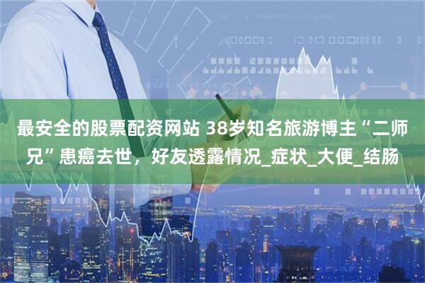 最安全的股票配资网站 38岁知名旅游博主“二师兄”患癌去世，好友透露情况_症状_大便_结肠