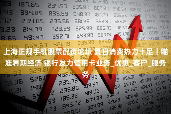 上海正规手机股票配资论坛 夏日消费热力十足｜瞄准暑期经济 银行发力信用卡业务_优惠_客户_服务