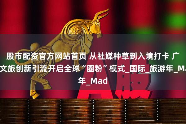 股市配资官方网站首页 从社媒种草到入境打卡 广西文旅创新引流开启全球“圈粉”模式_国际_旅游年_Mad