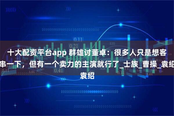 十大配资平台app 群雄讨董卓：很多人只是想客串一下，但有一个卖力的主演就行了_士族_曹操_袁绍