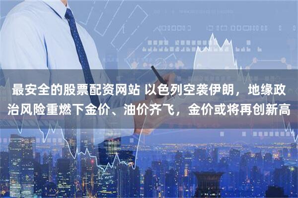 最安全的股票配资网站 以色列空袭伊朗，地缘政治风险重燃下金价、油价齐飞，金价或将再创新高