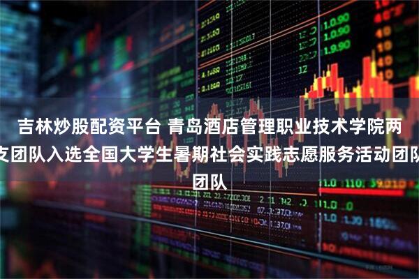 吉林炒股配资平台 青岛酒店管理职业技术学院两支团队入选全国大学生暑期社会实践志愿服务活动团队