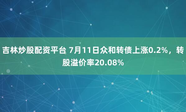 吉林炒股配资平台 7月11日众和转债上涨0.2%，转股溢价率20.08%