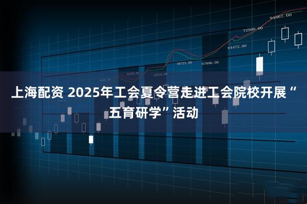 上海配资 2025年工会夏令营走进工会院校开展“五育研学”活动