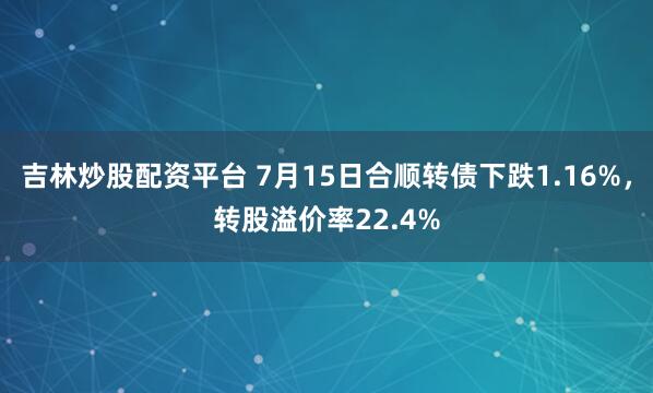 吉林炒股配资平台 7月15日合顺转债下跌1.16%，转股溢价率22.4%