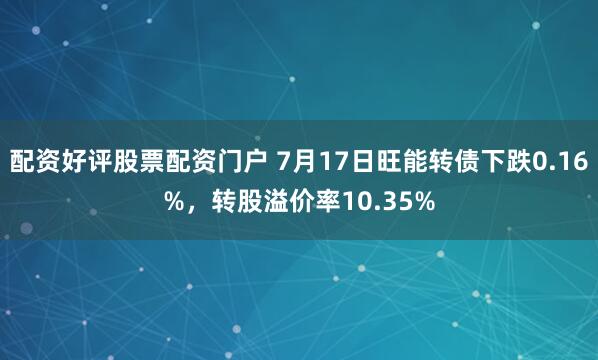 配资好评股票配资门户 7月17日旺能转债下跌0.16%，转股溢价率10.35%