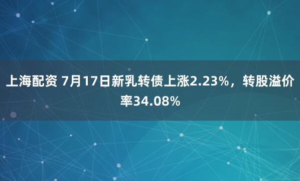 上海配资 7月17日新乳转债上涨2.23%，转股溢价率34.08%