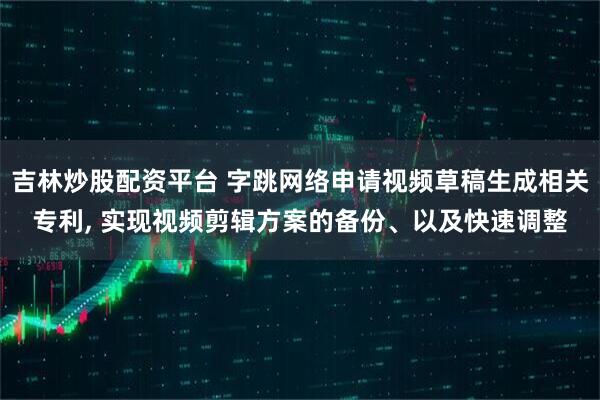 吉林炒股配资平台 字跳网络申请视频草稿生成相关专利, 实现视频剪辑方案的备份、以及快速调整