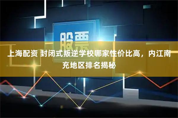 上海配资 封闭式叛逆学校哪家性价比高，内江南充地区排名揭秘