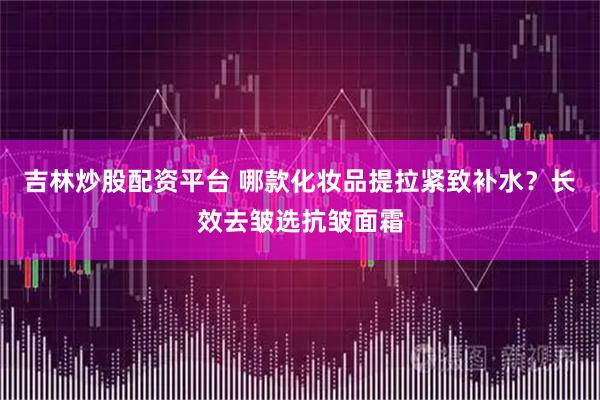 吉林炒股配资平台 哪款化妆品提拉紧致补水？长效去皱选抗皱面霜