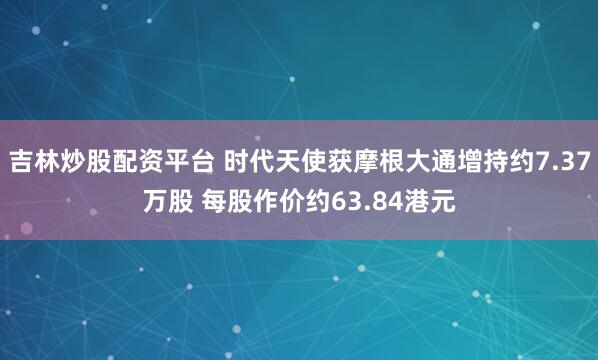 吉林炒股配资平台 时代天使获摩根大通增持约7.37万股 每股作价约63.84港元