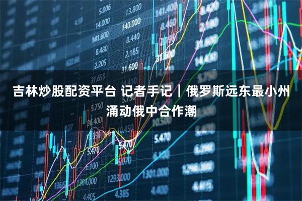 吉林炒股配资平台 记者手记｜俄罗斯远东最小州涌动俄中合作潮