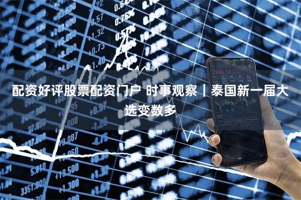 配资好评股票配资门户 时事观察｜泰国新一届大选变数多