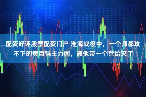 配资好评股票配资门户 淮海战役中，一个师都攻不下的黄百韬主力团，被他带一个营给灭了