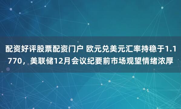 配资好评股票配资门户 欧元兑美元汇率持稳于1.1770，美联储12月会议纪要前市场观望情绪浓厚