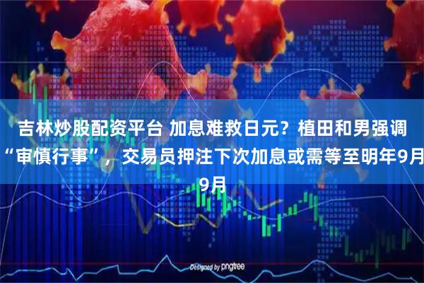 吉林炒股配资平台 加息难救日元？植田和男强调“审慎行事”，交易员押注下次加息或需等至明年9月