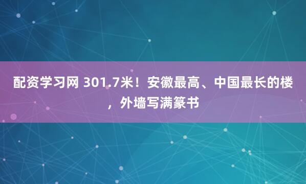 配资学习网 301.7米！安徽最高、中国最长的楼，外墙写满篆书
