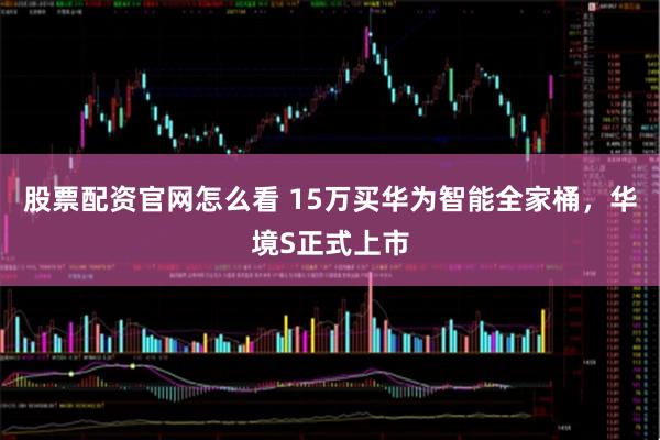 股票配资官网怎么看 15万买华为智能全家桶，华境S正式上市